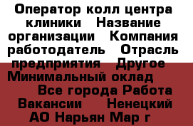 Оператор колл-центра клиники › Название организации ­ Компания-работодатель › Отрасль предприятия ­ Другое › Минимальный оклад ­ 30 000 - Все города Работа » Вакансии   . Ненецкий АО,Нарьян-Мар г.